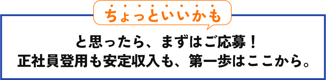 「ちょっといいかも」と思ったら、まずはご応募！ 正社員登用も安定収入も、第一歩はここから。